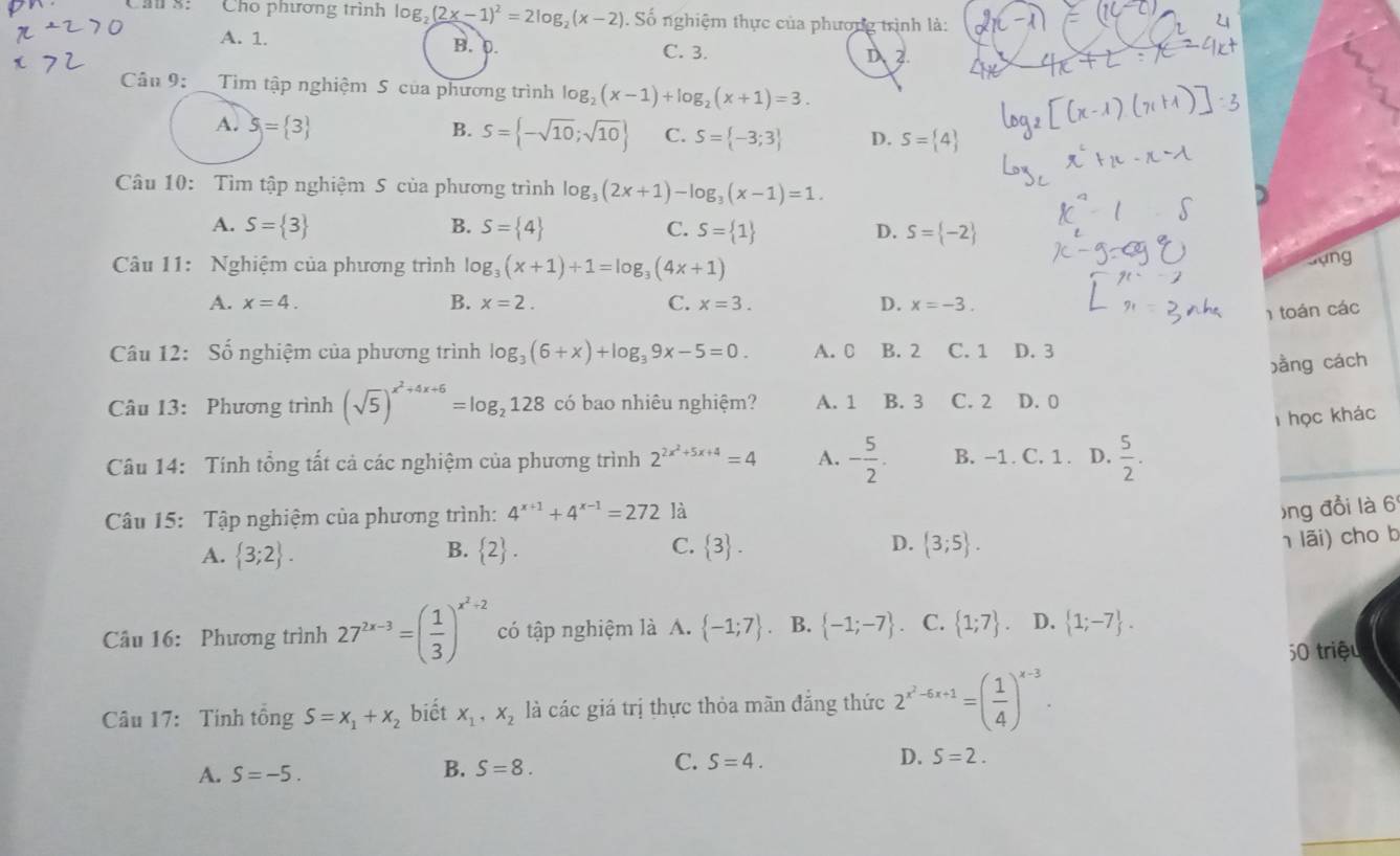 Cho phương trình log _2(2x-1)^2=2log _2(x-2) Số nghiệm thực của phương trình là:
A. 1. B. 0. C. 3. D 2.
Câu 9: Tim tập nghiệm 5 của phương trình log _2(x-1)+log _2(x+1)=3.
A. 5= 3 B. S= -sqrt(10);sqrt(10) C. S= -3;3 D. S= 4
Câu 10: Tìm tập nghiệm 5 của phương trình log _3(2x+1)-log _3(x-1)=1.
A. S= 3 B. S= 4 C. S= 1 D. S= -2
Câu 11: Nghiệm của phương trình log _3(x+1)+1=log _3(4x+1)
Gựng
A. x=4. B. x=2. C. x=3. D. x=-3.
1 toán các
Câu 12: Số nghiệm của phương trình log _3(6+x)+log _39x-5=0. A. C B. 2 C. 1 D. 3
bằng cách
Câu 13: Phương trình (sqrt(5))^x^2+4x+6=log _2128 có bao nhiêu nghiệm? A. 1 B. 3 C. 2 D. 0
T học khác
Câu 14: Tính tổng tất cả các nghiệm của phương trình 2^(2x^2)+5x+4=4 A. - 5/2 . B. -1 . C. 1 . D.  5/2 .
Câu 15: Tập nghiệm của phương trình: 4^(x+1)+4^(x-1)=272 là
)ng đổi là 6
C.
A.  3;2 .  2 .  3 . D.  3;5 .
B.
1 lãi) cho b
Câu 16: Phương trình 27^(2x-3)=( 1/3 )^x^2+2 có tập nghiệm là A.  -1;7 B.  -1;-7 C.  1;7 . D.  1;-7 .
50 triệu
Câu 17: Tính tổng S=x_1+x_2 biết x_1,x_2 là các giá trị thực thỏa mãn đẳng thức 2^(x^2)-6x+1=( 1/4 )^x-3.
A. S=-5.
B. S=8. C. S=4. D. S=2.