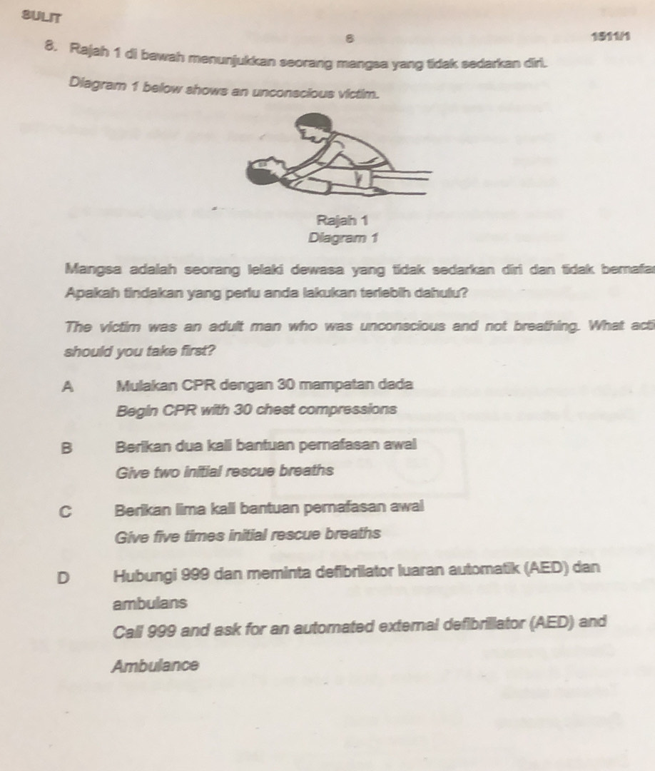 SULIT
B 1511/1
8. Rajah 1 di bawah menunjukkan seorang mangsa yang tidak sedarkan dirl.
Diagram 1 below shows an unconscious victim.
Rajah 1
Diagram 1
Mangsa adalah seorang lelaki dewasa yang tidak sedarkan diri dan tidak berafar
Apakah tindakan yang perlu anda lakukan terlebih dahulu?
The victim was an adult man who was unconscious and not breathing. What acti
should you take first?
A Mulakan CPR dengan 30 mampatan dada
Begin CPR with 30 chest compressions
B Berikan dua kali bantuan pernafasan awal
Give two initial rescue breaths
c Berikan lima kall bantuan pernafasan awal
Give five times initial rescue breaths
D Hubungi 999 dan meminta defibrilator luaran automatik (AED) dan
ambulans
Call 999 and ask for an automated exteral defibrillator (AED) and
Ambulance