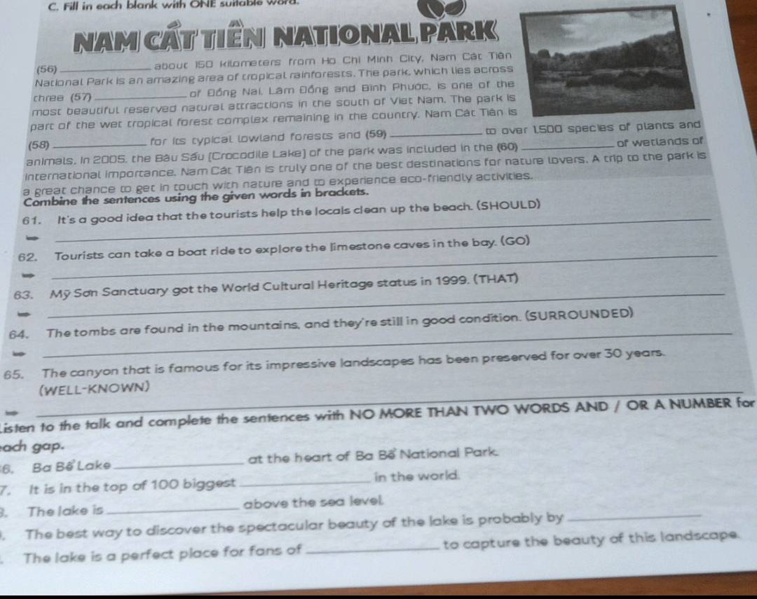Fill in each blank with ONE suitable word. 
nam cất tiền national Park 
(56) about 150 kilometers from Ho Chi Minh City, Nam Cát Tiên 
National Park is an amazing area of tropical rainforests. The park, which lies acros 
chree (57)_ of Đồng Nai, Lâm Đồng and Bình Phước, is one of th 
most beautiful reserved natural attractions in the south of Viet Nam. The park i 
part of the wet tropical forest complex remaining in the country. Nam Cát Tián 
(58) for its typical lowland forests and (59)_ to over 1,500 specie 
animals. In 2005, the Bàu Sầu (Crocodile Lake) of the park was included in the (60) _of wetlands of 
international importance. Nam Cát Tiên is truly one of the best destinations for nature lovers. A trip to the park is 
a great chance to get in touch with nature and to experience eco-friendly activities. 
Combine the sentences using the given words in brackets. 
_ 
61. It's a good idea that the tourists help the locals clean up the beach. (SHOULD) 
_ 
62. Tourists can take a boat ride to explore the limestone caves in the bay. (GO) 
_ 
63. Mỹ Sơn Sanctuary got the World Cultural Heritage status in 1999. (THAT) 
_ 
64. The tombs are found in the mountains, and they're still in good condition. (SURROUNDED) 
65. The canyon that is famous for its impressive landscapes has been preserved for over 30 years. 
(WELL-KNOWN) 
isten to the talk and complete the sentences with NO MORE THAN TWO WORDS AND / OR A NUMBER for 
ach gap. 
6. Ba Bế Lake _at the heart of Ba Bể National Park. 
7. It is in the top of 100 biggest _in the world. 
. The lake is _above the sea level. 
. The best way to discover the spectacular beauty of the lake is probably by_ 
. The lake is a perfect place for fans of _to capture the beauty of this landscape.