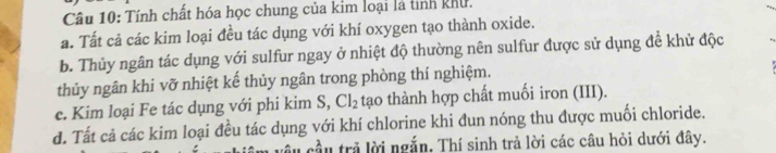 Tính chất hóa học chung của kim loại là tinh khu. 
a. Tất cả các kim loại đều tác dụng với khí oxygen tạo thành oxide. 
b. Thủy ngân tác dụng với sulfur ngay ở nhiệt độ thường nên sulfur được sử dụng đề khử độc 
thủy ngân khi vỡ nhiệt kế thủy ngân trong phòng thí nghiệm. 
e. Kim loại Fe tác dụng với phi kim S, Cl_2 tạo thành hợp chất muối iron (III). 
d. Tất cả các kim loại đều tác dụng với khí chlorine khi đun nóng thu được muối chloride. 
âu cầu trả lời ngắn. Thí sinh trả lời các câu hỏi dưới đây.