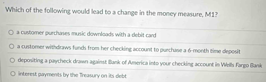 Which of the following would lead to a change in the money measure, M1?
a customer purchases music downloads with a debit card
a customer withdraws funds from her checking account to purchase a 6-month time deposit
depositing a paycheck drawn against Bank of America into your checking account in Wells Fargo Bank
interest payments by the Treasury on its debt