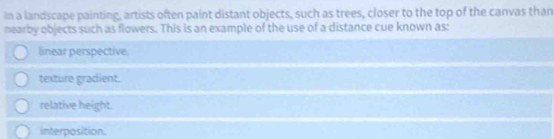 In a landscape painting, artists often paint distant objects, such as trees, closer to the top of the canvas than
nearby objects such as flowers. This is an example of the use of a distance cue known as:
linear perspective
texture gradient.
relative height.
interposition.