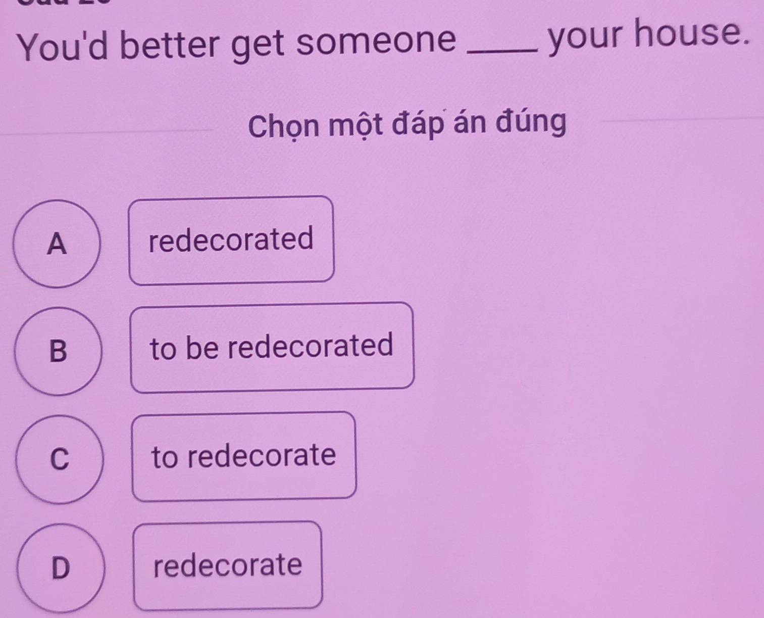 You'd better get someone _your house.
Chọn một đáp án đúng
A redecorated
B to be redecorated
C to redecorate
D redecorate