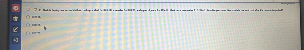 ( 11. Mark is buying new school clothes. He buys a shirt for $26.50, a sweater for $40.75, and a pair of jeans for (). Mark has a coupon for $15.00 off his entire purchase. How much is the total cost after the coupon is applied?
$82.75
$78.25
$67.75