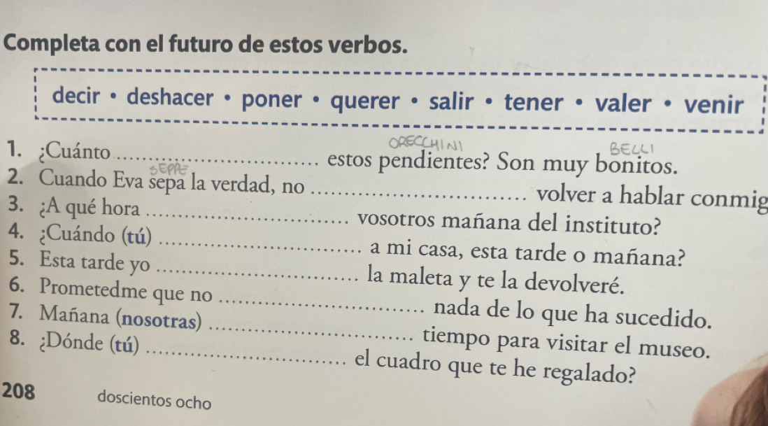 Completa con el futuro de estos verbos. 
decir • deshacer • poner • querer • salir • tener • valer • venir 
1. ¿Cuánto _estos pendientes? Son muy bonitos. 
2. Cuando Eva sepa la verdad, no_ 
volver a hablar conmig 
3. ¿A qué hora _vosotros mañana del instituto? 
4. ¿Cuándo (tú) _a mi casa, esta tarde o mañana? 
5. Esta tarde yo _la maleta y te la devolveré. 
6. Prometedme que no _nada de lo que ha sucedido. 
7. Mañana (nosotras) _tiempo para visitar el museo. 
8. ¿Dónde (tú) _el cuadro que te he regalado? 
208 doscientos ocho