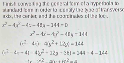 Finish converting the general form of a hyperbola to 
standard form in order to identify the type of transverse 
axis, the center, and the coordinates of the foci.
x^2-4y^2-4x-48y-144=0
x^2-4x-4y^2-48y=144
(x^2-4x)-4(y^2+12y)=144
(x^2-4x+4)-4(y^2+12y+36)=144+4-144
(x-2)^2-4(y+6)^2=4