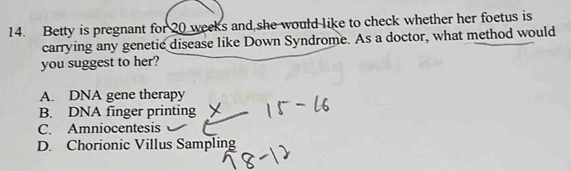 Betty is pregnant for 20 weeks and she would like to check whether her foetus is
carrying any genetic disease like Down Syndrome. As a doctor, what method would
you suggest to her?
A. DNA gene therapy
B. DNA finger printing
C. Amniocentesis
D. Chorionic Villus Sampling