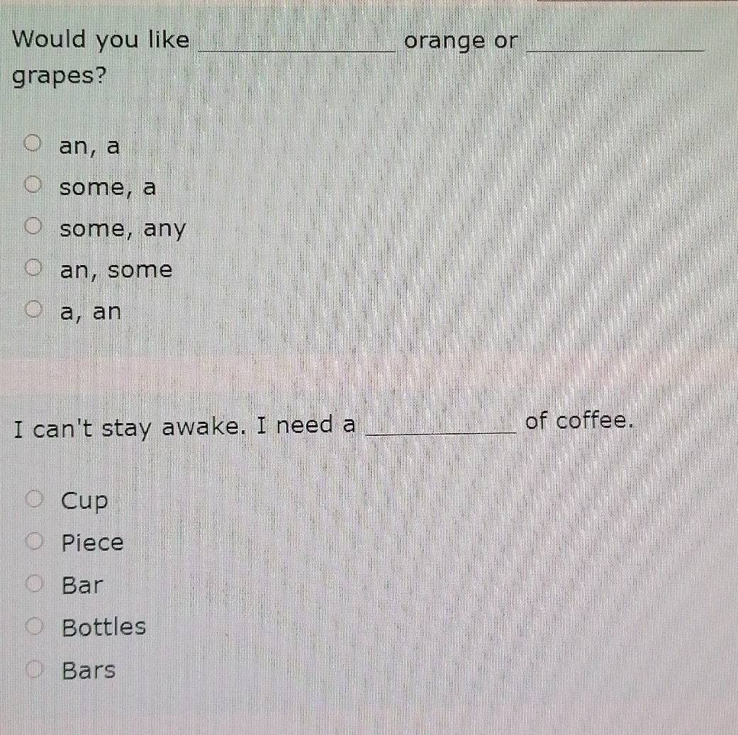 Would you like _orange or_
grapes?
an, a
some, a
some, any
an, some
a, an
I can't stay awake. I need a _of coffee.
Cup
Piece
Bar
Bottles
Bars