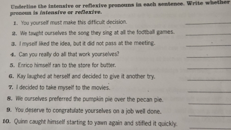 Underline the intensive or reflexive pronouns in each sentence. Write whether 
pronoun is intensive or reflexive. 
1. You yourself must make this difficult decision. 
_ 
2. We taught ourselves the song they sing at all the football games._ 
3. I myself liked the idea, but it did not pass at the meeting._ 
4. Can you really do all that work yourselves? 
_ 
_ 
5. Enrico himself ran to the store for butter. 
6. Kay laughed at herself and decided to give it another try. 
_ 
_ 
7. I decided to take myself to the movies. 
_ 
8. We ourselves preferred the pumpkin pie over the pecan pie. 
_ 
9. You deserve to congratulate yourselves on a job well done. 
10. Quinn caught himself starting to yawn again and stifled it quickly._