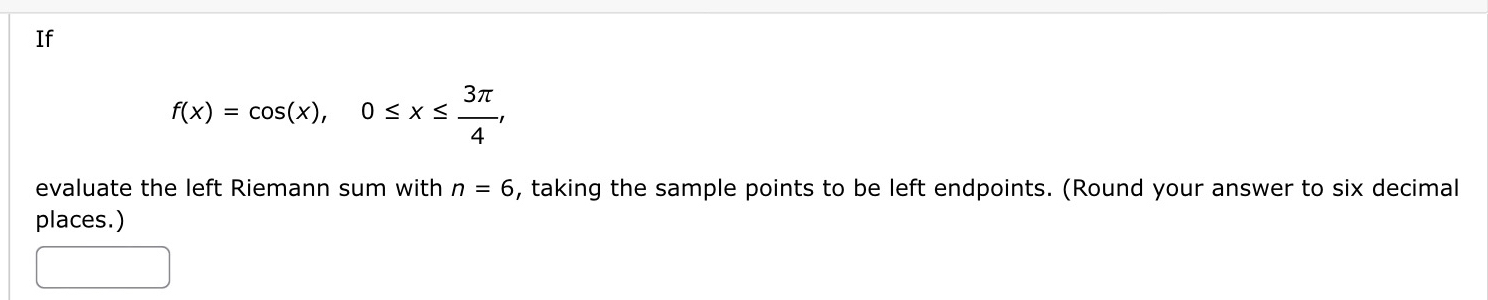 If
f(x)=cos (x), 0≤ x≤  3π /4 , 
evaluate the left Riemann sum with n=6 , taking the sample points to be left endpoints. (Round your answer to six decimal 
places.)