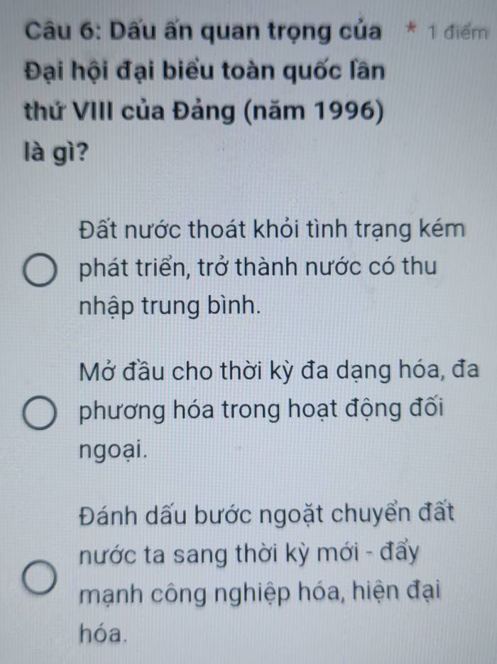 Dấu ấn quan trọng của * 1 điểm
Đại hội đại biểu toàn quốc lần
thứ VIII của Đảng (năm 1996)
là gì?
Đất nước thoát khỏi tình trạng kém
phát triển, trở thành nước có thu
nhập trung bình.
Mở đầu cho thời kỳ đa dạng hóa, đa
phương hóa trong hoạt động đối
ngoại.
Đánh dấu bước ngoặt chuyển đất
nước ta sang thời kỳ mới - đẩy
mạnh công nghiệp hóa, hiện đại
hóa.