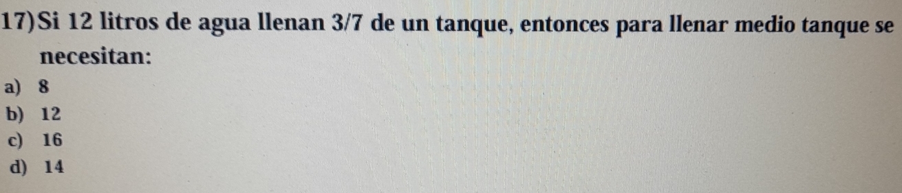 17)Si 12 litros de agua llenan 3/7 de un tanque, entonces para llenar medio tanque se
necesitan:
a) 8
b) 12
c) 16
d) 14