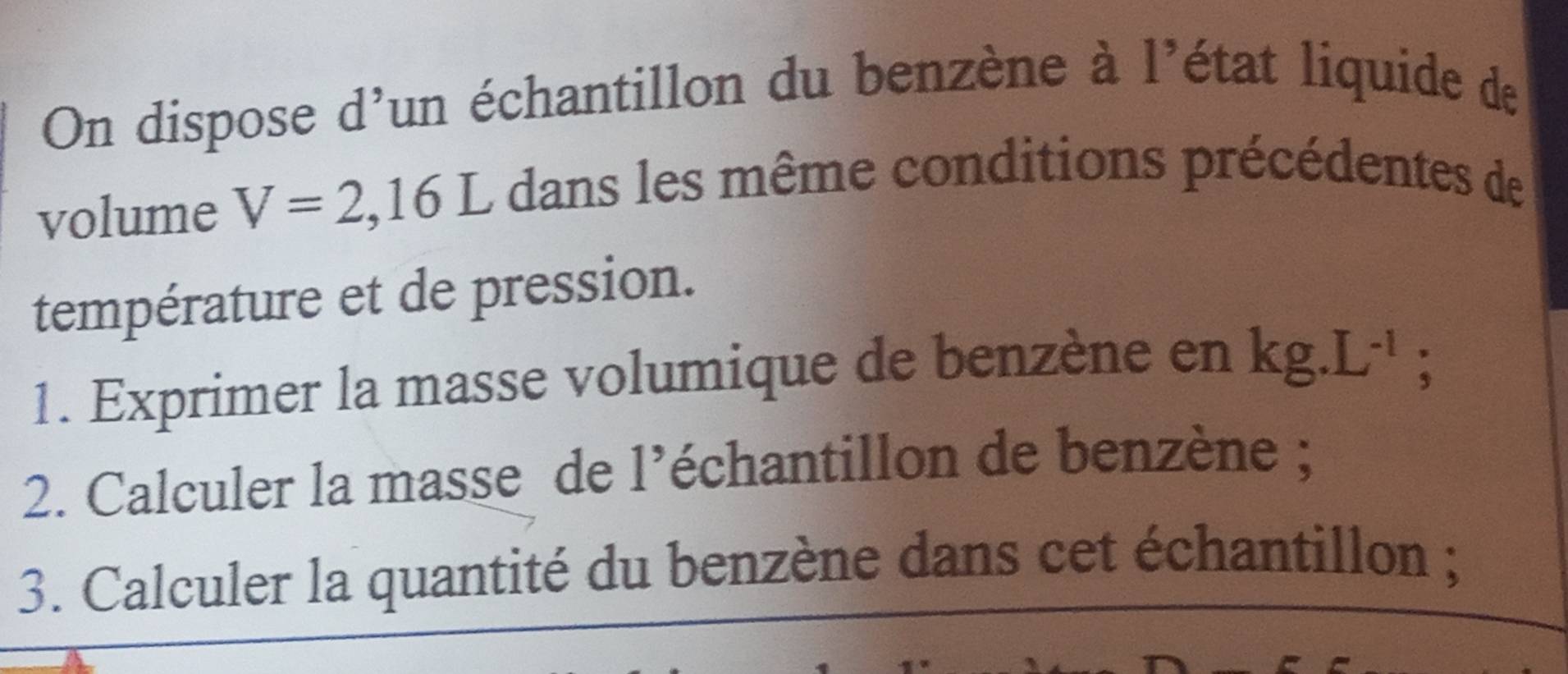 On dispose d'un échantillon du benzène à l'état liquide de 
volume V=2,16L dans les même conditions précédentes de 
température et de pression. 
1. Exprimer la masse volumique de benzène en kg.L^(-1)
: 
2. Calculer la masse de l’échantillon de benzène ; 
3. Calculer la quantité du benzène dans cet échantillon ;