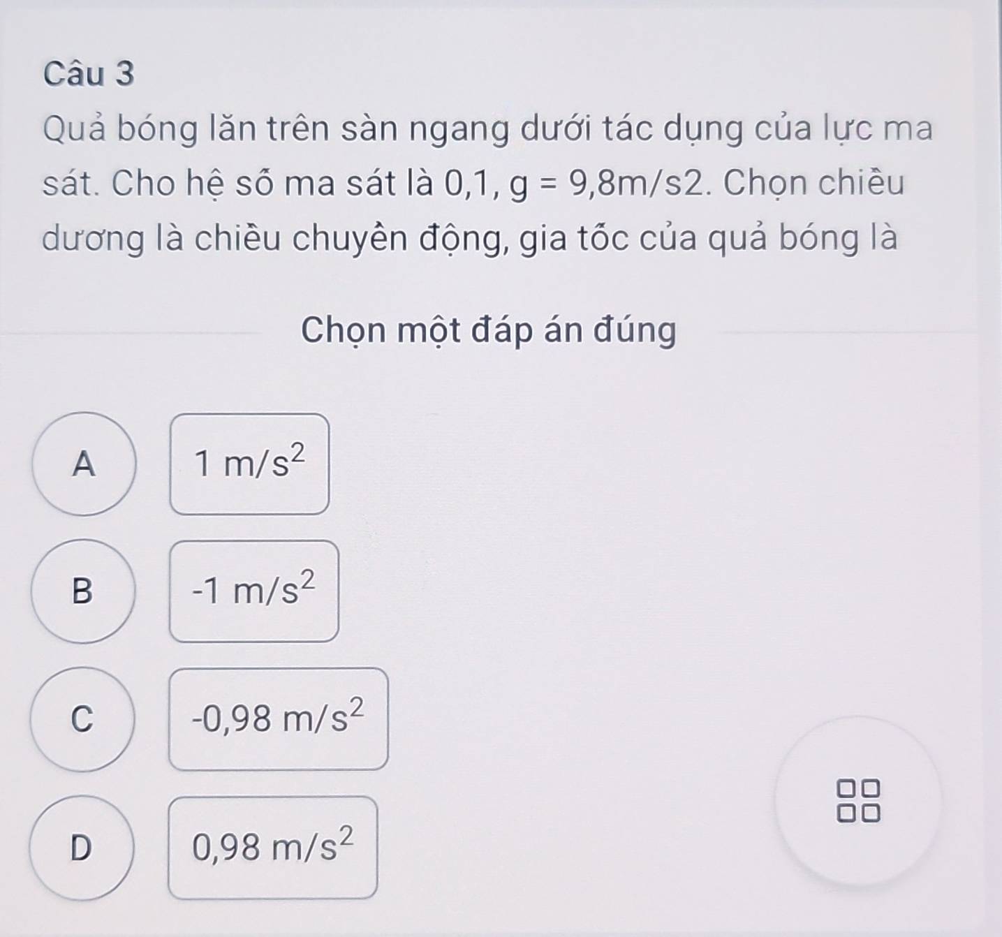 Quả bóng lăn trên sàn ngang dưới tác dụng của lực ma
sát. Cho hệ số ma sát là 0, 1, g=9,8m/s2. Chọn chiều
dương là chiều chuyền động, gia tốc của quả bóng là
Chọn một đáp án đúng
A
1m/s^2
B
-1m/s^2
C
-0,98m/s^2
D
0,98m/s^2