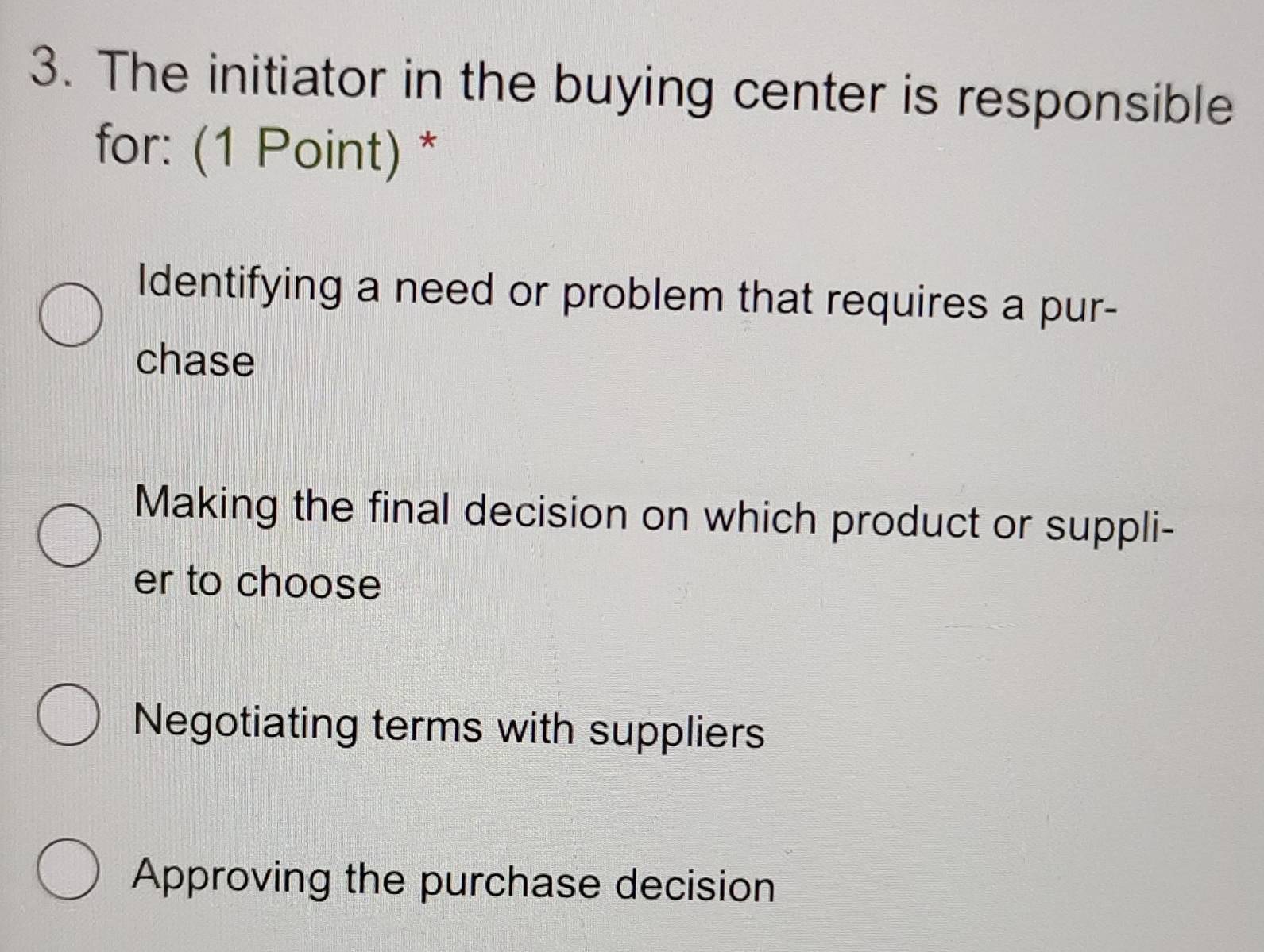 The initiator in the buying center is responsible
for: (1 Point) *
Identifying a need or problem that requires a pur-
chase
Making the final decision on which product or suppli-
er to choose
Negotiating terms with suppliers
Approving the purchase decision