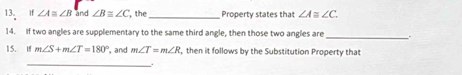 If ∠ A≌ ∠ B and ∠ B≌ ∠ C , the_ Property states that ∠ A≌ ∠ C. 
14. If two angles are supplementary to the same third angle, then those two angles are_ 
15. If m∠ S+m∠ T=180° , and m∠ T=m∠ R , then it follows by the Substitution Property that 
_.