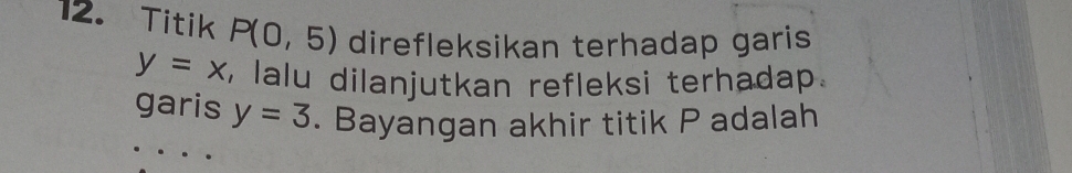 Titik P(0,5) direfleksikan terhadap garis
y=x , lalu dilanjutkan refleksi terhadap. 
garis y=3. Bayangan akhir titik P adalah