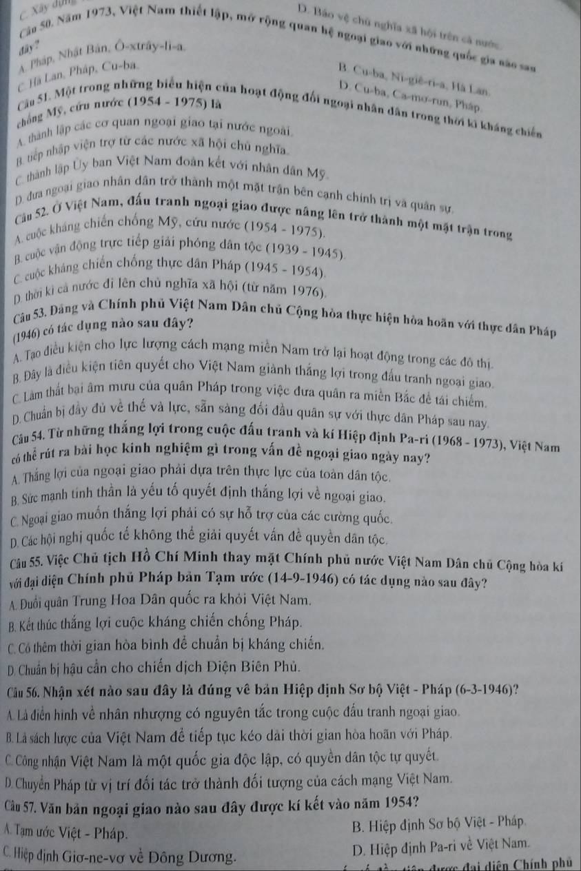 C Xây dựng
D. Báo vệ chủ nghĩa xã hội trên cả nước.
Cân 50. Năm 1973, Việt Nam thiết lập, mở rộng quan hệ ngoại giao với những quốc gia nào san
day?
A. Pháp, Nhật Bản, Ô-xtrây-li-a.
C Hà Lan, Pháp, Cu-ba,
B. Cu-ba, Ni-giê-ri-a, Hà Lan.
D. Cu-ba, Ca-mo-run, Pháp.
chống Mỹ, cứu nước (1954 - 1975) là
Câu 51. Một trong những biểu hiện của hoạt động đối ngoại nhân dân trong thời ki kháng chiến
A. thành lập các cơ quan ngoại giao tại nước ngoài
B. tiếp nhập viện trợ từ các nước xã hội chủ nghĩa.
C. thành lập Ủy ban Việt Nam đoàn kết với nhân dân Mỹ
D. đưa ngoại giao nhân dân trở thành một mặt trận bên cạnh chính trị và quân sự.
Cău 52. Ở Việt Nam, đấu tranh ngoại giao được nâng lên trở thành một mặt trận trong
A. cuộc kháng chiến chống Mỹ, cứu nước (1954 - 1975).
B. cuộc vận động trực tiếp giải phóng dân tộc (1939 - 1945)
C. cuộc kháng chiến chống thực dân Pháp (1945 - 1954).
D. thời kì cả nước đi lên chủ nghĩa xã hội (từ năm 1976).
Câu 53. Đảng và Chính phủ Việt Nam Dân chủ Cộng hòa thực hiện hòa hoãn với thực dân Pháp
(1946) có tác dụng nào sau đây?
A. Tạo điều kiện cho lực lượng cách mạng miền Nam trở lại hoạt động trong các đô thị
B. Đây là điều kiện tiên quyết cho Việt Nam giành thắng lợi trong đấu tranh ngoại giao.
C. Làm thất bại âm mưu của quân Pháp trong việc đưa quân ra miền Bắc đề tái chiếm.
D. Chuẩn bị đầy đủ về thế và lực, sẵn sàng đối đầu quân sự với thực dân Pháp sau nay
Câu 54. Từ những thắng lợi trong cuộc đấu tranh và kí Hiệp định Pa-ri (1968 - 1973) ), Việt Nam
có thể rút ra bài học kinh nghiệm gì trong vấn đề ngoại giao ngày nay?
A. Thắng lợi của ngoại giao phải dựa trên thực lực của toàn dân tộc.
B. Sức mạnh tinh thần là yếu tố quyết định thắng lợi về ngoại giao.
C. Ngoại giao muốn thắng lợi phải có sự hỗ trợ của các cường quốc.
D. Các hội nghị quốc tế không thế giải quyết vấn đề quyền dân tộc.
Câu 55. Việc Chủ tịch Hồ Chí Minh thay mặt Chính phủ nước Việt Nam Dân chủ Cộng hòa kí
đới đại diện Chính phủ Pháp bản Tạm ước (14-9-1946) có tác dụng nào sau đây?
A. Duổi quân Trung Hoa Dân quốc ra khỏi Việt Nam.
B. Kết thúc thắng lợi cuộc kháng chiến chống Pháp.
C. Có thêm thời gian hòa bình để chuẩn bị kháng chiến.
D. Chuẩn bị hậu cần cho chiến dịch Điện Biên Phủ.
Cầu 56. Nhận xét nào sau đây là đúng vê bản Hiệp định Sơ bộ Việt - Pháp (6-3-1946)?
. Là điễn hình về nhân nhượng có nguyên tắc trong cuộc đấu tranh ngoại giao.
B. Là sách lược của Việt Nam để tiếp tục kéo dài thời gian hòa hoãn với Pháp.
C. Công nhận Việt Nam là một quốc gia độc lập, có quyền dân tộc tự quyết.
D. Chuyển Pháp từ vị trí đối tác trở thành đối tượng của cách mạng Việt Nam.
Câu 57. Văn bản ngoại giao nào sau đây được kí kết vào năm 1954?
A. Tạm ước Việt - Pháp.
B. Hiệp định Sơ bộ Việt - Pháp
C. Hiệp định Giơ-ne-vơ về Đông Dương.
D. Hiệp định Pa-ri về Việt Nam.
ề u  tiên dược đai diện Chính phủ