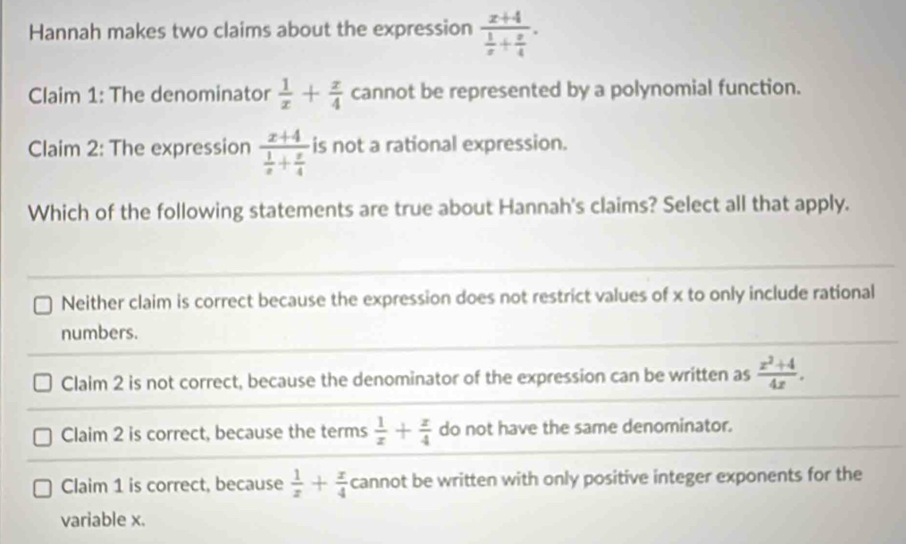 Hannah makes two claims about the expression frac x+4 1/x + x/4 . 
Claim 1: The denominator  1/x + x/4  cannot be represented by a polynomial function.
Claim 2: The expression frac x+4 1/x + x/4  is not a rational expression.
Which of the following statements are true about Hannah's claims? Select all that apply.
Neither claim is correct because the expression does not restrict values of x to only include rational
numbers.
Claim 2 is not correct, because the denominator of the expression can be written as  (x^2+4)/4x .
Claim 2 is correct, because the terms  1/x + x/4  do not have the same denominator.
Claim 1 is correct, because  1/x + x/4  cannot be written with only positive integer exponents for the
variable x.