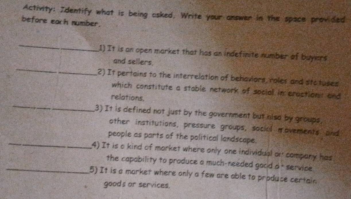 Activity; Identify what is being asked, Write your answer in the space provided 
before each number. 
_ 
1) It is an open market that has an indefinite number of buyers 
_ 
and sellers. 
2) It pertains to the interrelation of behaviors, roles and stotuses 
which constitute a stable network of social in eractions and 
_ 
relations, 
(3) It is defined not just by the government but niso by groups, 
other institutions, pressure groups, social movements and 
_ 
people as parts of the political landscape. 
4) It is a kind of morket where only one individual on company has 
_the capability to produce a much-needed good d - service . 
5) It is a market where only a few are able to produce certain 
goods or services.