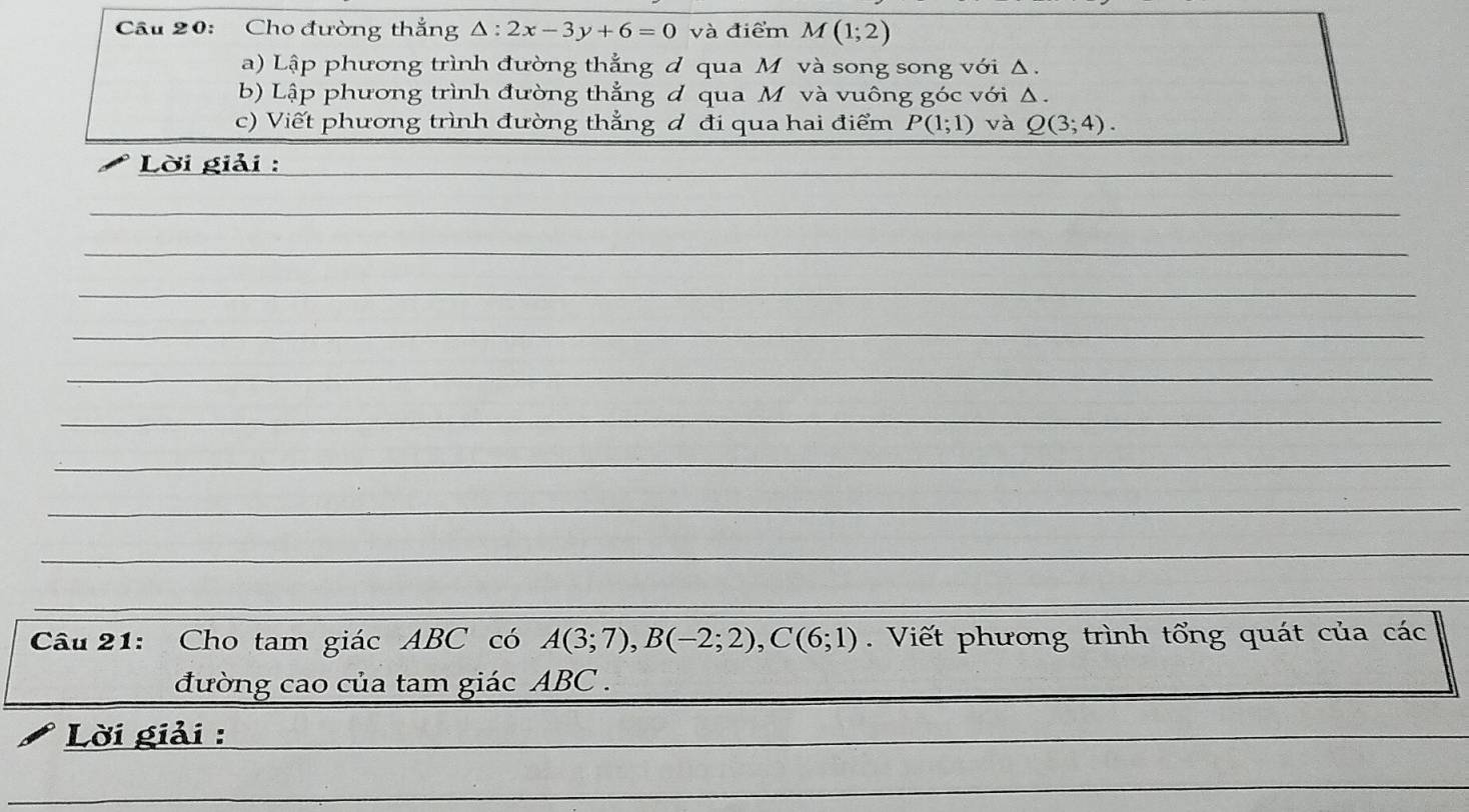 Cầu 20: Cho đường thắng △ :2x-3y+6=0 và điểm M(1;2)
a) Lập phương trình đường thẳng d qua M và song song với Δ. 
b) Lập phương trình đường thẳng d qua M và vuông góc với Δ. 
c) Viết phương trình đường thẳng d đi qua hai điểm P(1;1) và Q(3;4). 
Lời giải : 
Câu 21: Cho tam giác ABC có A(3;7), B(-2;2), C(6;1). Viết phương trình tổng quát của các 
đường cao của tam giác ABC. 
Lời giải :