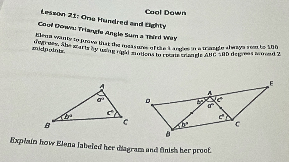 Cool Down
Lesson 21: One Hundred and Eighty
Cool Down: Triangle Angle Sum a Third Way
Elena wants to prove that the measures of the 3 angles in a triangle always sum to 180
midpoints. degrees. She starts by using rigid motions to rotate triangle ABC 180 degrees around 2
Explain how Elena labeled her diagram and finish her proof.