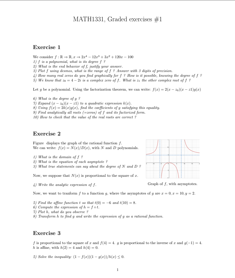 MATH1331, Graded exercises #1
Exercise 1
We consider f:Rto R,xto 2x^4-12x^3+3x^2+120x-100
1) f is a polynomial, what is its degree f ?
2) What is the end behavior of f, justify your answer.
3) Plot f using desmos, what is the range off ? Answer with 3 digits of precision.
4) How many real zeros do you find graphically for f ? How is it possible, knowing the degree of f ?
5) We know that z_0=4-2i is a complex zero of f. What is z1 the other complex root off ?
Let g be a polynomial. Using the factorization theorem, we can write: f(x)=2(x-z_0)(x-z1)g(x)
6) What is the degree of g ?
7) Expand (x-z_0)(x-z1) to a quadratic expression k(x).
8) Using f(x)=2k(x)g(x) , find the coefficients of g satisfying this equality.
9) Find analytically all roots (=zeros s) of f and its factorized form
10) How to check that the value of the real roots are correct ?
Exercise 2
Figure displays the graph of the rational function ƒ.
We can write: f(x)=N(x)/D(x) , with N and D polynomials.
1) What is the domain of f ?
2) What is the equation of each asymptote ?
3) What true statements can say about the degree of N and D ?
Now, we suppose that N(x) is proportional to the square of x.
4) Write the analytic expression of f. Graph of f, with asymptotes.
Now, we want to tranform f to a function g, where the asymptotes of g are x=0,x=10,y=2.
5) Find the affine function t so that t(0)=-6 and t(10)=8.
6) Compute the expression of h=fcirc t.
7) Plot h, what do you observe ?
8) Transform h to find g and write the expression of g as a rational function.
Exercise 3
f is proportional to the square of x and f(4)=4 g is proportional to the inverse of x and g(-1)=4.
h is affine, with h(2)=4 and h(4)=0.
5) Solve the inequality: (1-f(x))(1-g(x))/h(x)≤ 0.