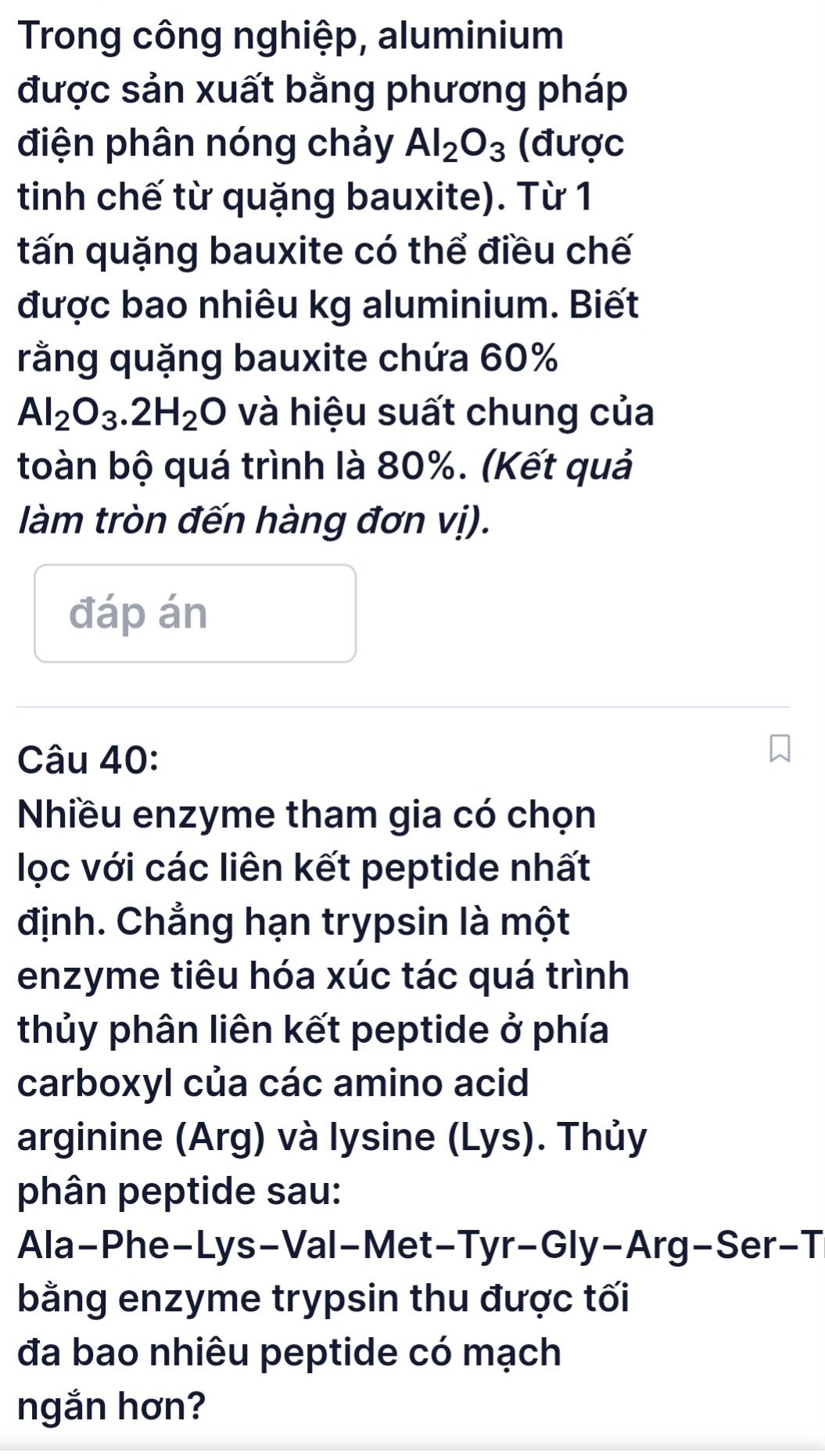 Trong công nghiệp, aluminium 
được sản xuất bằng phương pháp 
điện phân nóng chảy Al_2O_3 (được 
tinh chế từ quặng bauxite). Từ 1 
tấn quặng bauxite có thể điều chế 
được bao nhiêu kg aluminium. Biết 
rằng quặng bauxite chứa 60%
Al_2O_3.2H_2O và hiệu suất chung của 
toàn bộ quá trình là 80%. (Kết quả 
làm tròn đến hàng đơn vị). 
đáp án 
Câu 40: 
Nhiều enzyme tham gia có chọn 
lọc với các liên kết peptide nhất 
định. Chẳng hạn trypsin là một 
enzyme tiêu hóa xúc tác quá trình 
thủy phân liên kết peptide ở phía 
carboxyl của các amino acid 
arginine (Arg) và lysine (Lys). Thủy 
phân peptide sau: 
Ala-Phe-Lys-Val-Met-Tyr-Gly-Arg-Ser-T 
bằng enzyme trypsin thu được tối 
đa bao nhiêu peptide có mạch 
ngắn hơn?