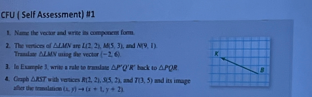 CFU ( Self Assessment) #1 
1. Name the vector and write its component form. 
2. The vertices of △ LMN are L(2,2), M(5,3) , and N(9,1)
Transiate △ LMN using the vector (-2,6). K 
3. In Example 3, write a rule to translate △ P'Q'R' back to △ PQR. 
B 
4. Graph △ RST with vertices R(2,2), S(5,2) , and T(3,5) and its image 
after the translation (x,y)to (x+1,y+2).