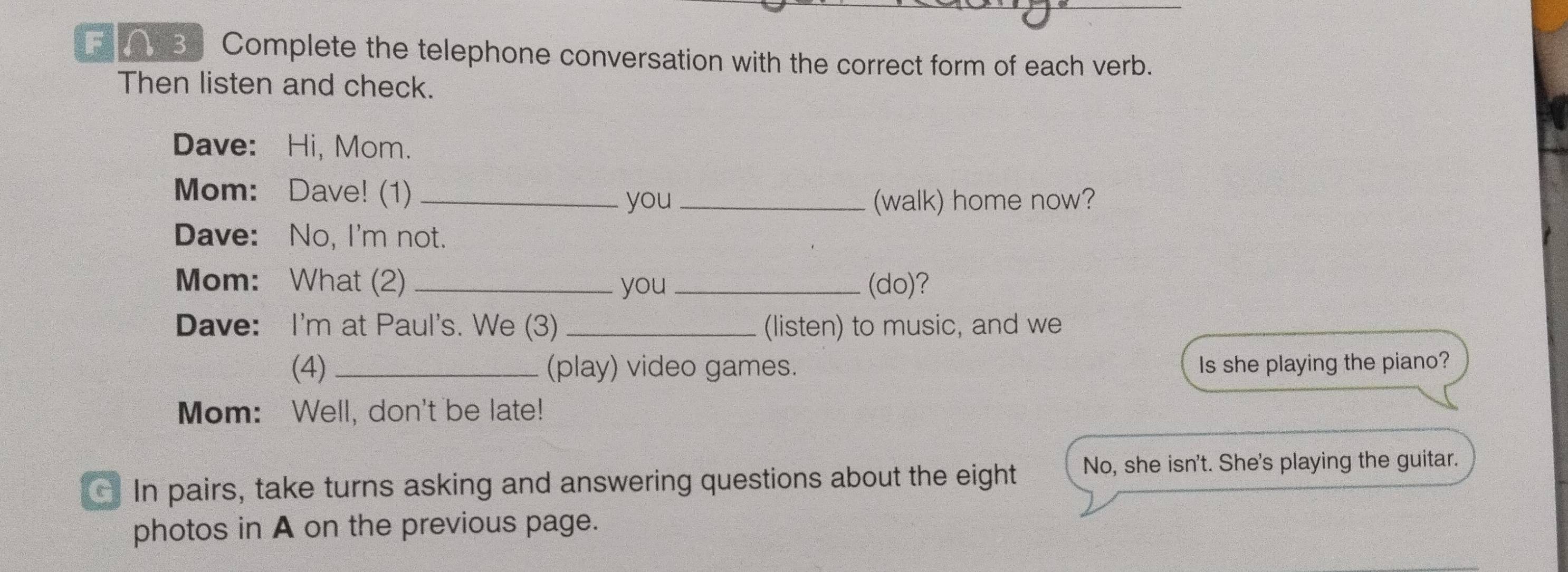 Complete the telephone conversation with the correct form of each verb. 
Then listen and check. 
Dave: Hi, Mom. 
Mom: Dave! (1)_ 
you (walk) home now? 
Dave: No, I'm not. 
Mom: What (2) _you _(do)? 
Dave: I'm at Paul's. We (3) _(listen) to music, and we 
(4) _(play) video games. Is she playing the piano? 
Mom: Well, don't be late! 
In pairs, take turns asking and answering questions about the eight No, she isn't. She's playing the guitar. 
photos in A on the previous page.