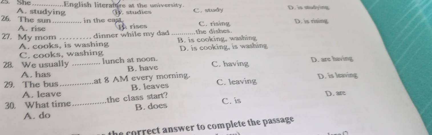 She _English literature at the university.
A. studying D. studies C. study
D. is studying
26. The sun_ in the east.
A. rise B rises C. rising
D. is rising
27. My mom __the dishes.
dinner while my dad
A. cooks, is washing B. is cooking, washing
C. cooks, washing D. is cooking, is washing
28. We usually _lunch at noon.
C. having D. are having
A. has B. have
29. The bus _at 8 AM every morning. D. is leaving
B. leaves C. leaving
A. leave
30. What time _the class start? D. are
C. is
B. does
A. do
the correct answer to complete the passage .