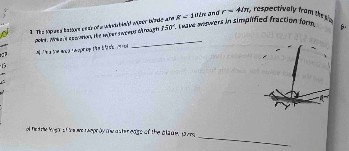 The top and bottom ends of a windshield wiper blade are R=10in and r=4in ,, respectively from the plv 
point. While in operation, the wiper sweeps through 150°. Leave answers in simplified fraction form. 
6. 
OR a) Find the area swept by the blade. (3 
_ 
(5 
LC 
a 
_ 
b) Find the length of the arc swept by the outer edge of the blade. (3)