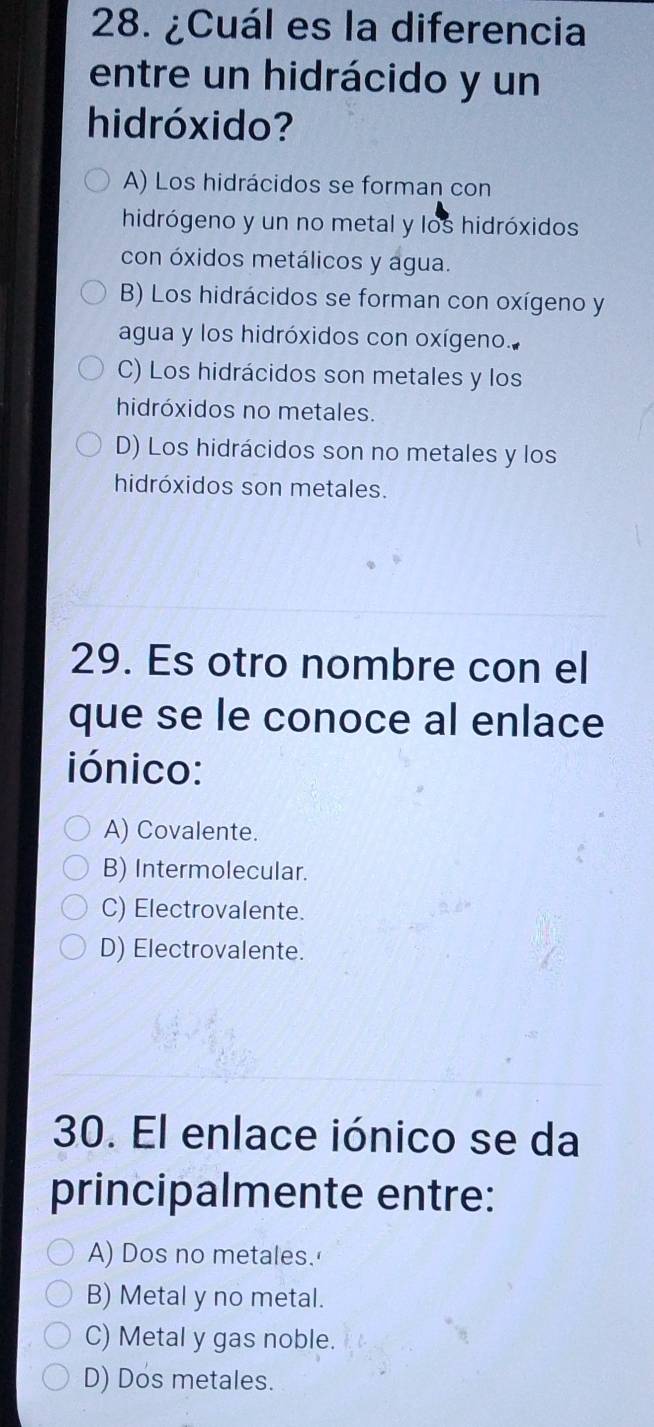 ¿Cuál es la diferencia
entre un hidrácido y un
hidróxido?
A) Los hidrácidos se forman con
hidrógeno y un no metal y los hidróxidos
con óxidos metálicos y agua.
B) Los hidrácidos se forman con oxígeno y
agua y los hidróxidos con oxígeno.
C) Los hidrácidos son metales y los
hidróxidos no metales.
D) Los hidrácidos son no metales y los
hidróxidos son metales.
29. Es otro nombre con el
que se le conoce al enlace
iónico:
A) Covalente.
B) Intermolecular.
C) Electrovalente.
D) Electrovalente.
30. El enlace iónico se da
principalmente entre:
A) Dos no metales.'
B) Metal y no metal.
C) Metal y gas noble.
D) Dos metales.