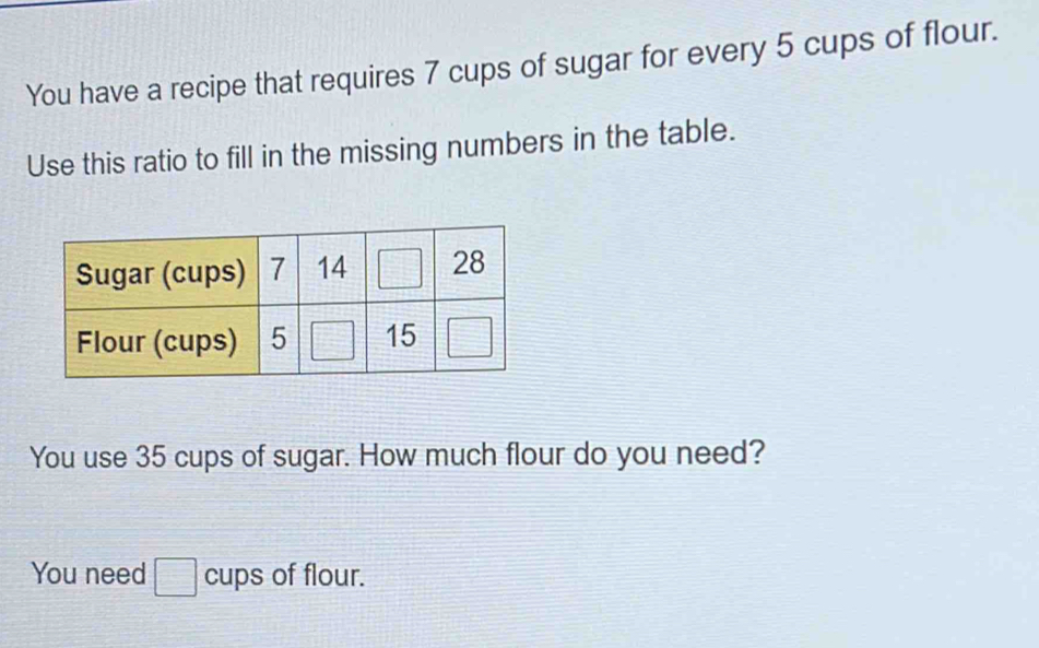 You have a recipe that requires 7 cups of sugar for every 5 cups of flour.
Use this ratio to fill in the missing numbers in the table.
You use 35 cups of sugar. How much flour do you need?
You need □ cups of flour.