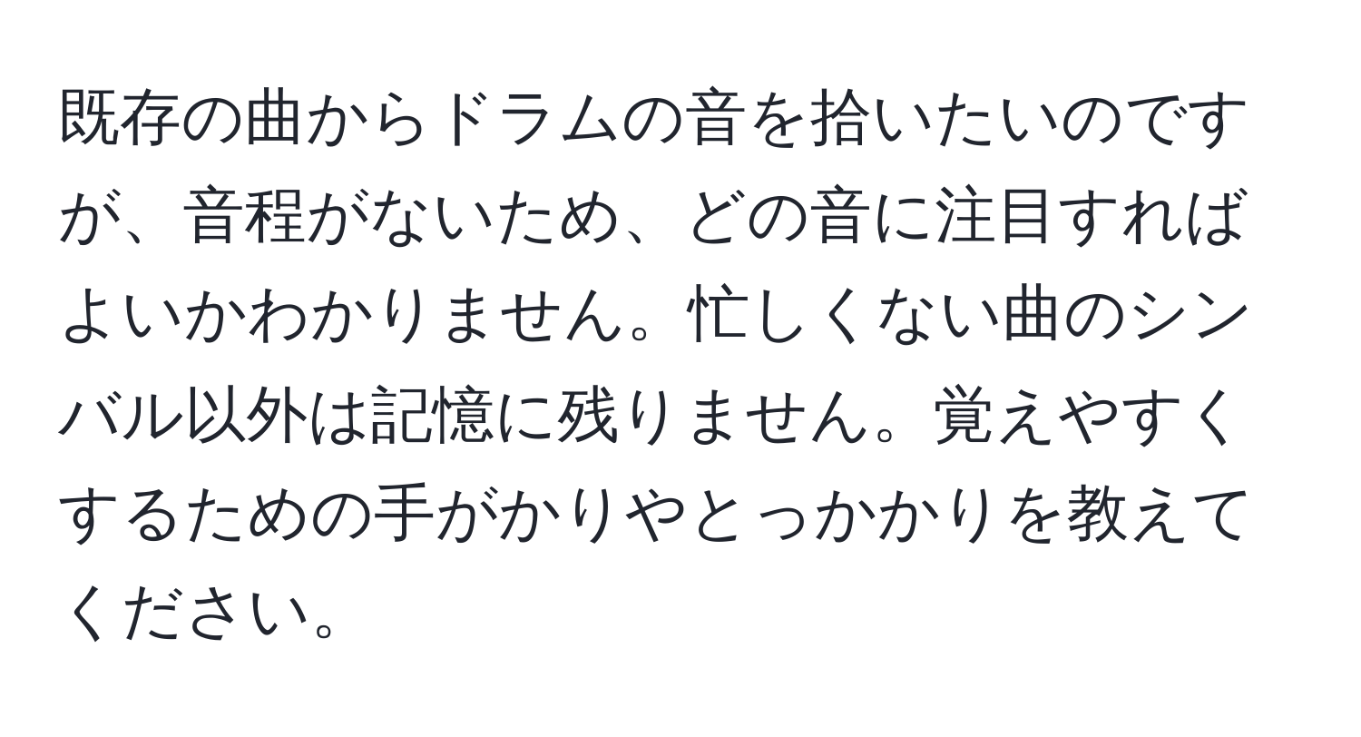 既存の曲からドラムの音を拾いたいのですが、音程がないため、どの音に注目すればよいかわかりません。忙しくない曲のシンバル以外は記憶に残りません。覚えやすくするための手がかりやとっかかりを教えてください。