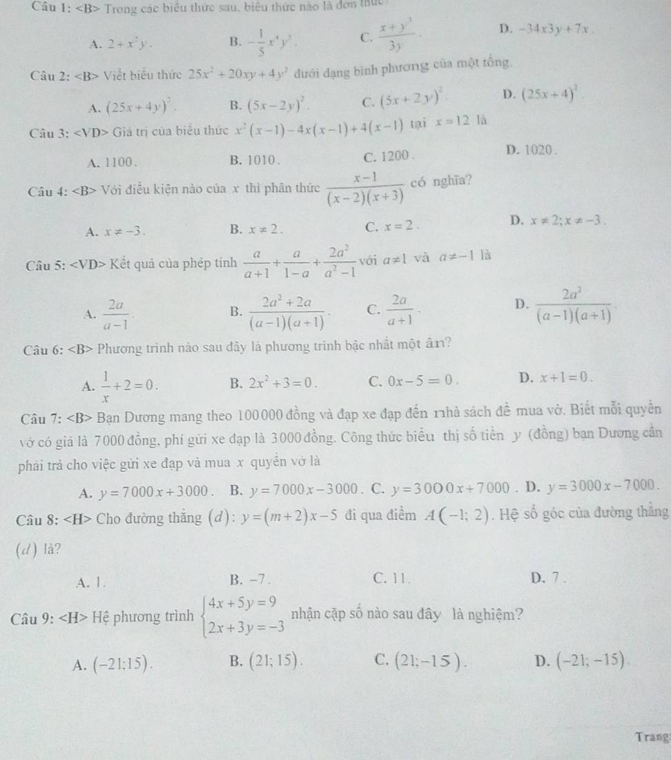 Câu 1: Trong các biểu thức sau, biêu thức nào là đơn thức
A. 2+x^2y. B. - 1/5 x^3y^3. C.  (x+y^3)/3y ·
D. -34x3y+7x.
Câu 2: Viết biểu thức 25x^2+20xy+4y^2 dưới đạng bình phương của một tổng.
A. (25x+4y)^2. B. (5x-2y)^2. C. (5x+2y)^2 D. (25x+4)^2
Câu 3: Giả trị của biểu thức x^2(x-1)-4x(x-1)+4(x-1) tại x=12 là
A. 1100. B. 1010 . C. 1200 .
D. 1020.
Câu 4: Với điều kiện nào của x thì phân thức  (x-1)/(x-2)(x+3)  có nghĩa?
A. x!= -3. B. x!= 2. C. x=2.
D. x!= 2;x!= -3.
Câu 5: ∠ VD> Kết quả của phép tính  a/a+1 + a/1-a + 2a^2/a^2-1  với a!= 1 và a!= -1 là
A.  2a/a-1 ·  (2a^2+2a)/(a-1)(a+1) . C.  2a/a+1 ·  2a^3/(a-1)(a+1) .
B.
D.
Câu 6:∠ B> Phương trình nào sau đây là phương trình bậc nhất một ân?
A.  1/x +2=0. B. 2x^2+3=0. C. 0x-5=0. D. x+1=0.
Câu 7: Bạn Dương mang theo 100000 đồng và đạp xe đạp đến r1hả sách đề mua vở. Biết mỗi quyền
vớ có giả là 7000 đồng, phí gửi xe đạp là 3000 đồng. Công thức biểu thị số tiền y (đồng) bạn Dương cần
phải trả cho việc gửi xe đạp và mua x quyển vở là
A. y=7000x+3000 B. y=7000x-3000. C. y=3000x+7000. D. y=3000x-7000.
Câu 8: ∠ H> Cho đường thắng (d): y=(m+2)x-5 đi qua điểm A(-1;2) Hệ số góc của đường thắng
(d) là?
A. 1. B. -7 . C. 11. D. 7 .
Câu 9: ∠ H> Hệ phương trình beginarrayl 4x+5y=9 2x+3y=-3endarray. nhận cặp shat o nào sau đây là nghiệm?
B.
A. (-21;15). (21;15). C. (21;-15). D. (-21;-15)
Trang