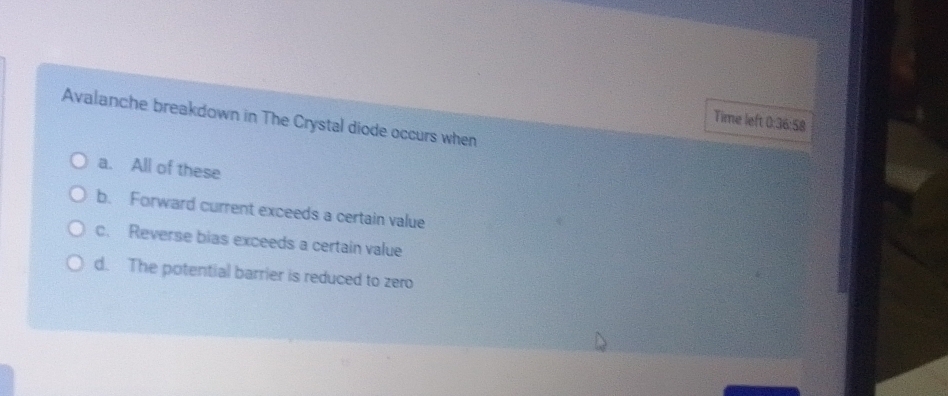 Avalanche breakdown in The Crystal diode occurs when
Time left 0:36:58
a. All of these
b. Forward current exceeds a certain value
c. Reverse bias exceeds a certain value
d. The potential barrier is reduced to zero