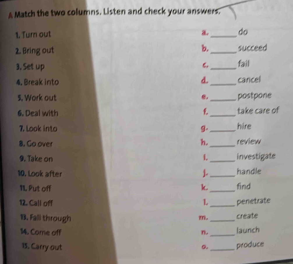 A Match the two columns. Listen and check your answers.
1. Turn out a._ do
b.
2. Bring out _succeed
3. Set up
6._ fail
4. Break into d._ cancel
5. Work out 0. _postpone
6. Deal with _take care of
7. Look into g. _hire
8. Co over h._ review
9. Take on i. _investigate
10. Look after J. _handle
11. Put off k. _find
12. Call off L _penetrate
13. Fall through m. _create
14. Come off n. _launch
15. Carry out _produce
o.