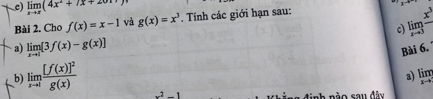 limlimits _xto π (4x^2+7x+2017
xto
Bài 2. Cho f(x)=x-1 và g(x)=x^3. Tính các giới hạn sau:
limlimits _xto 3frac x^3
c) 
a) limlimits _xto 1[3f(x)-g(x)] Bài 6. 
b) limlimits _xto 1frac [f(x)]^2g(x)
a) limlimits _xto 
x^2-1 nh nào sau đây