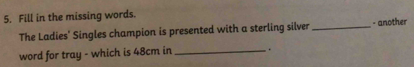 Fill in the missing words. 
The Ladies' Singles champion is presented with a sterling silver _- another 
word for tray - which is 48cm in_ 
.