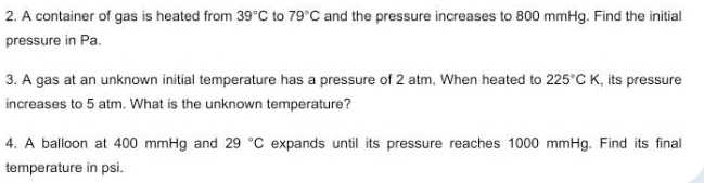 A container of gas is heated from 39°C to 79°C and the pressure increases to 800 mmHg. Find the initial 
pressure in Pa. 
3. A gas at an unknown initial temperature has a pressure of 2 atm. When heated to 225°CK , its pressure 
increases to 5 atm. What is the unknown temperature? 
4. A balloon at 400 mmHg and 29°C expands until its pressure reaches 1000 mmHg. Find its final 
temperature in psi.