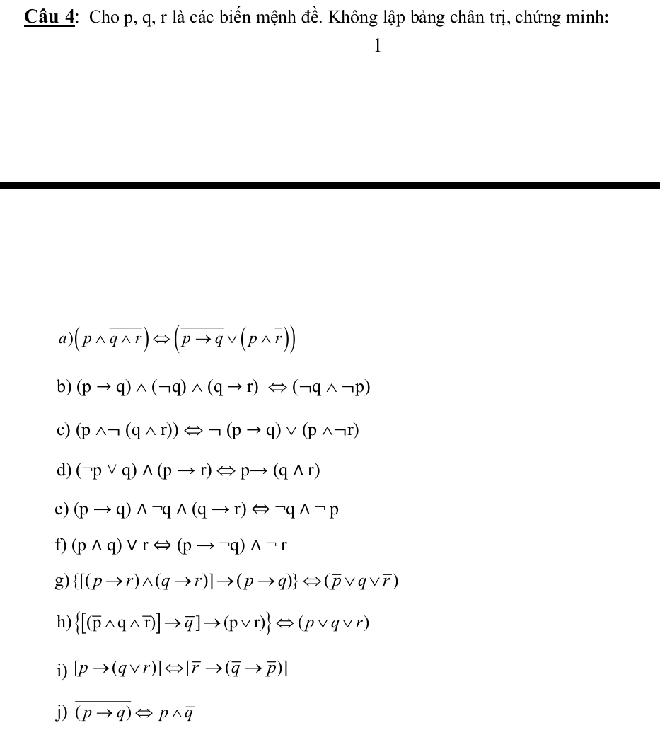 Cho p, q, r là các biến mệnh đề. Không lập bảng chân trị, chứng minh: 
1 
a) (pwedge overline qwedge r)Leftrightarrow (overline pto qvee (pwedge overline r))
b) (pto q)wedge (neg q)wedge (qto r)Leftrightarrow (neg qwedge neg p)
c) (pwedge neg (qwedge r))Leftrightarrow neg (pto q)vee (pwedge neg r)
d) (neg pvee q)wedge (pto r)Leftrightarrow pto (qwedge r)
e) (pto q)wedge neg qwedge (qto r)Longleftrightarrow neg qwedge neg p
f) (pwedge q)vee rLeftrightarrow (pto neg q)wedge neg r
g)  [(pto r)wedge (qto r)]to (pto q) Longleftrightarrow (overline pvee qvee overline r)
h)  [(overline pwedge qwedge overline r)]to overline q]to (pvee r) Leftrightarrow (pvee qvee r)
i) [pto (qvee r)]Leftrightarrow [overline rto (overline qto overline p)]
j) overline (pto q)Leftrightarrow pwedge overline q