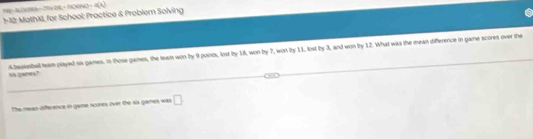 A D mCA—2TH OH + F9OH 40=4(t)
1-12: MothX, for School: Practice & Problem Solving 
Abasseball eam played sis games. in those games, the leam won by 9 poinos, lost by 1, won by 7, won by 11, lost by 3, and won by 12. What was the mean difference in game scores over the 
sos 2/wnrs ? 
The mean difference in garse scores over the six games was □