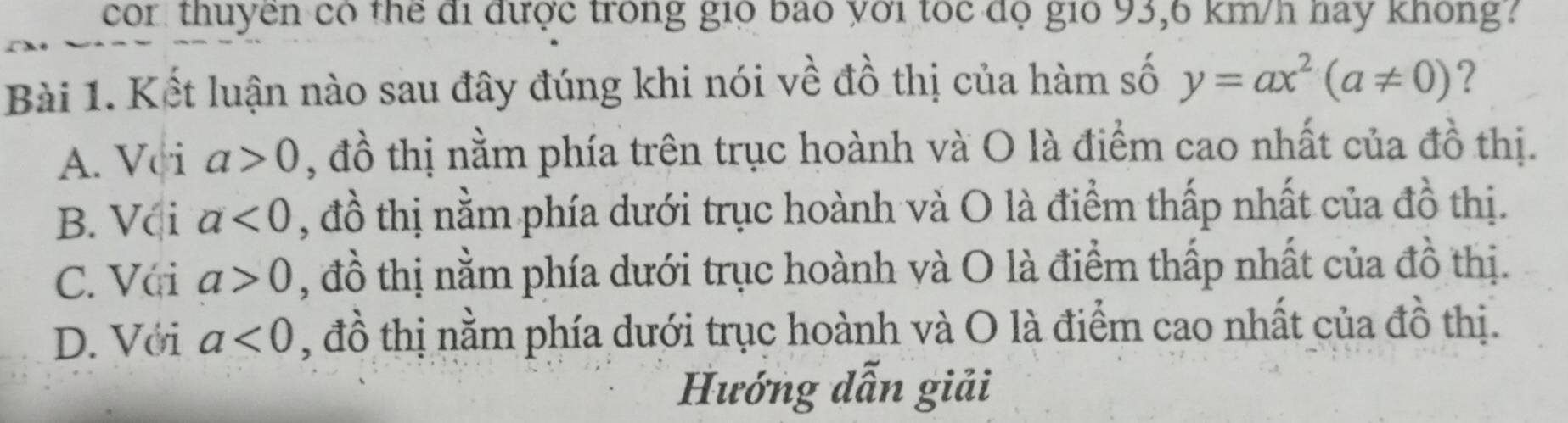 cor thuyền có thể đi được trong gió bao với tốc độ gió 93,6 km/h hay không?
Bài 1. Kết luận nào sau đây đúng khi nói về đồ thị của hàm số y=ax^2(a!= 0) ?
A. Vci a>0 , đồ thị nằm phía trên trục hoành và O là điểm cao nhất của đồ thị.
B. Vci a<0</tex> , đồ thị nằm phía dưới trục hoành và O là điểm thấp nhất của đồ thị.
C. Vái a>0 , đồ thị nằm phía dưới trục hoành và O là điểm thấp nhất của đồ thị.
D. Với a<0</tex> , đồ thị nằm phía dưới trục hoành và O là điểm cao nhất của đồ thị.
Hướng dẫn giải