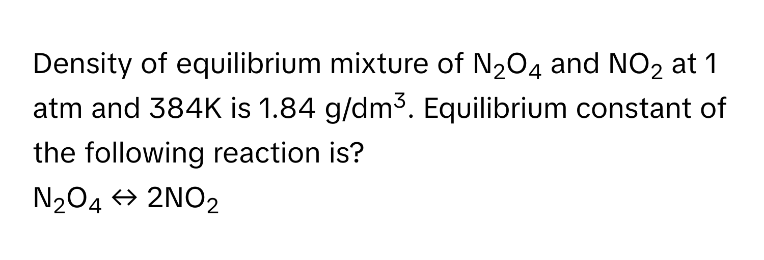 Density of equilibrium mixture of N2O4 and NO2 at 1 atm and 384K is 1.84 g/dm3. Equilibrium constant of the following reaction is? 
N2O4 ↔ 2NO2