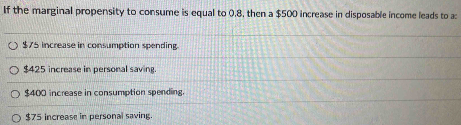 If the marginal propensity to consume is equal to 0.8, then a $500 increase in disposable income leads to a:
$75 increase in consumption spending.
$425 increase in personal saving.
$400 increase in consumption spending.
$75 increase in personal saving.