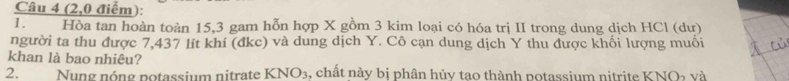 (2,0 điểm): 
1. Hòa tan hoàn toàn 15, 3 gam hỗn hợp X gồm 3 kim loại có hóa trị II trong dung dịch HCl (dư) 
người ta thu được 7,437 lít khí (đkc) và dung dịch Y. Cô cạn dung dịch Y thu được khối lượng muối 
khan là bao nhiêu? 
2. Nung nóng potassium nitrate KNO_3 , chất này bị phân hủy tao thành potassium nitrite KNO_2V à