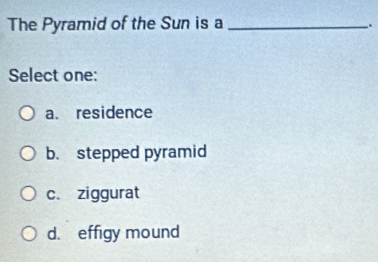 The Pyramid of the Sun is a_
.
Select one:
a. residence
b. stepped pyramid
c. ziggurat
d. effigy mound