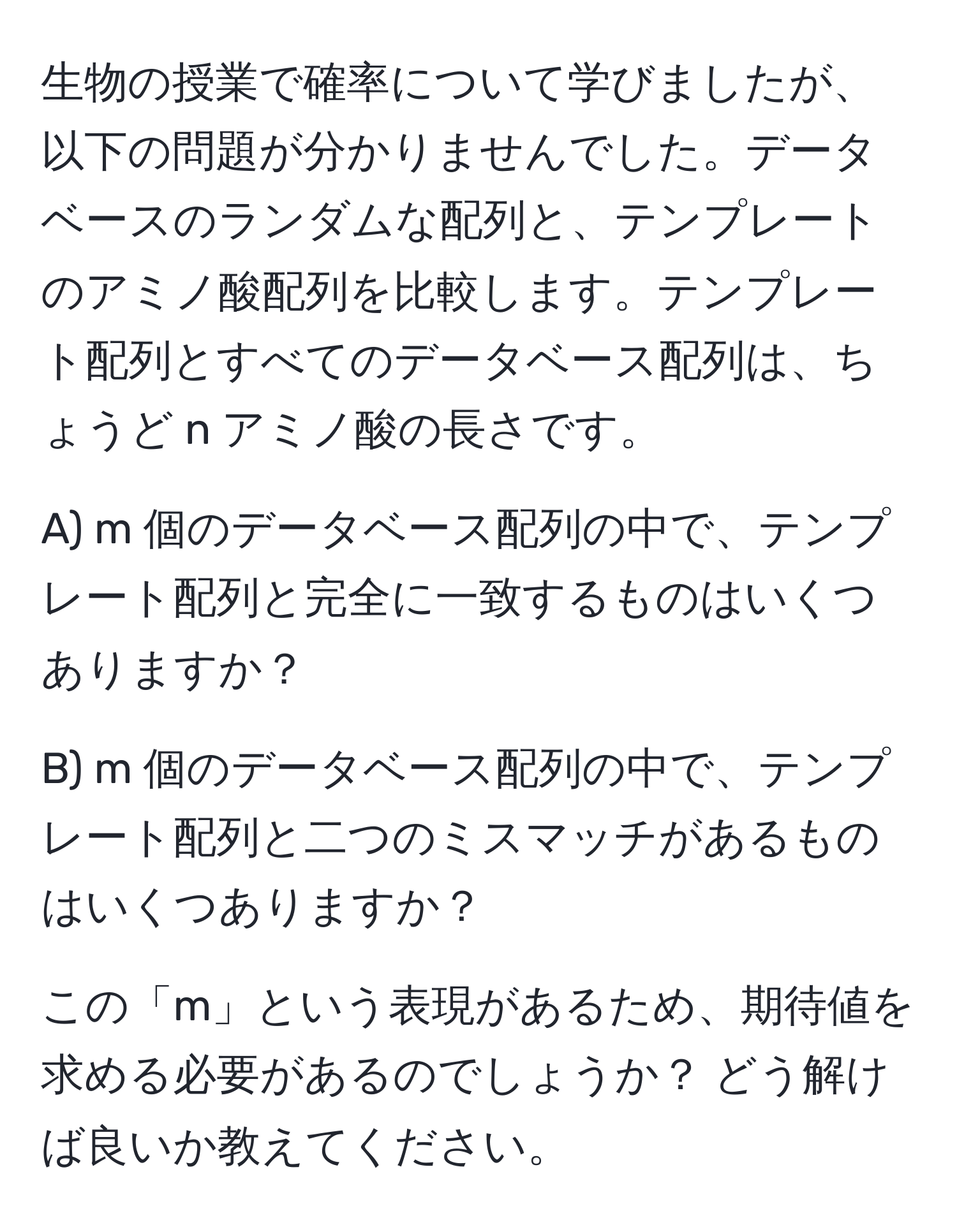 生物の授業で確率について学びましたが、以下の問題が分かりませんでした。データベースのランダムな配列と、テンプレートのアミノ酸配列を比較します。テンプレート配列とすべてのデータベース配列は、ちょうど n アミノ酸の長さです。

A) m 個のデータベース配列の中で、テンプレート配列と完全に一致するものはいくつありますか？

B) m 個のデータベース配列の中で、テンプレート配列と二つのミスマッチがあるものはいくつありますか？

この「m」という表現があるため、期待値を求める必要があるのでしょうか？ どう解けば良いか教えてください。