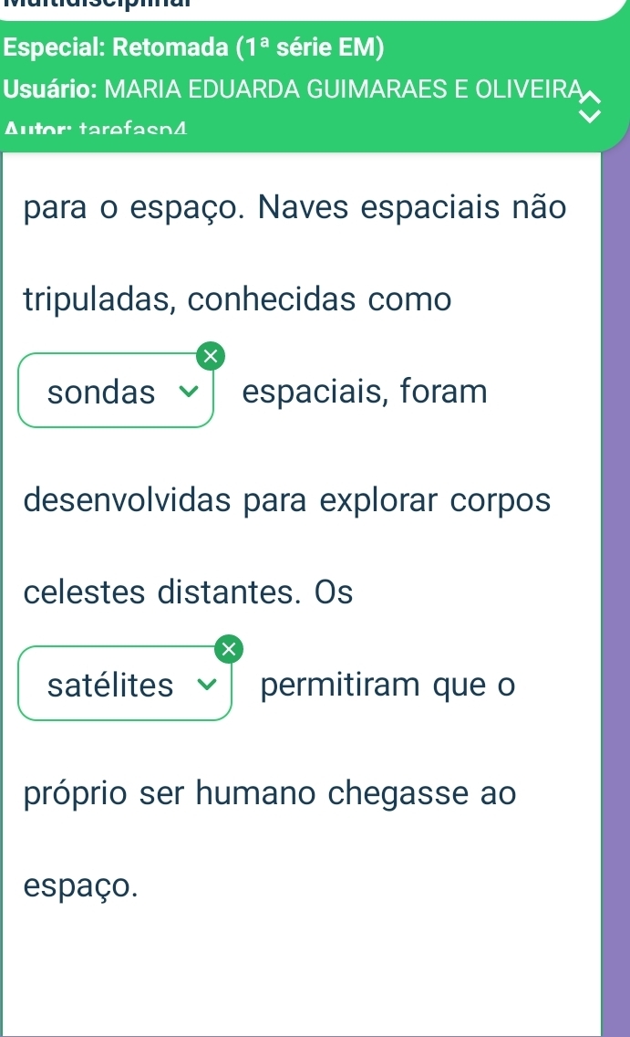 Especial: Retomada (1^a série EM) 
Usuário: MARIA EDUARDA GUIMARAES E OLIVEIRA 
Autor: tarefasn4 
para o espaço. Naves espaciais não 
tripuladas, conhecidas como 
sondas espaciais, foram 
desenvolvidas para explorar corpos 
celestes distantes. Os 
satélites permitiram que o 
próprio ser humano chegasse ao 
espaço.